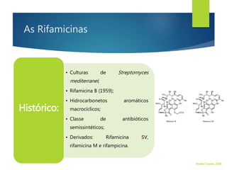 As Rifamicinas
• Culturas de Streptomyces
mediterranei;
• Rifamicina B (1959);
• Hidrocarbonetos aromáticos
macrocíclicos;
• Classe de antibióticos
semissintéticos;
• Derivados: Rifamicina SV,
rifamicina M e rifampicina.
Histórico:
Walter Tavares, 2006.
 