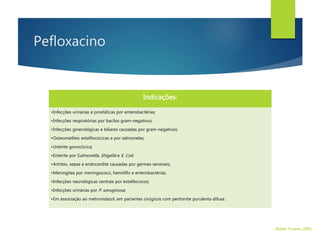 Pefloxacino
Indicações:
•Infecções urinárias e prostáticas por enterobactérias;
•Infecções respiratórias por bacilos gram-negativos;
•Infecções ginecológicas e biliares causadas por gram-negativos;
•Osteomielites estafilocócicas e por salmonelas;
•Uretrite gonocócica;
•Enterite por Salmonella, Shigella e E. Coli;
•Artrites, sepse e endocardite causadas por germes sensíveis;
•Meningites por meningococo, hemófilo e enterobactérias;
•Infecções neurológicas centrais por estafilococos;
•Infecções urinárias por P. aeruginosa;
•Em associação ao metronidazol, em pacientes cirúgicos com peritonite purulenta difusa.
Walter Tavares, 2006.
 