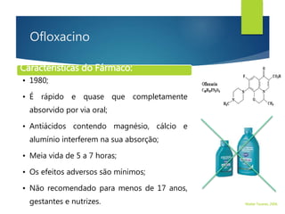 Ofloxacino
Características do Fármaco:
• 1980;
• É rápido e quase que completamente
absorvido por via oral;
• Antiácidos contendo magnésio, cálcio e
alumínio interferem na sua absorção;
• Meia vida de 5 a 7 horas;
• Os efeitos adversos são mínimos;
• Não recomendado para menos de 17 anos,
gestantes e nutrizes. Walter Tavares, 2006.
 