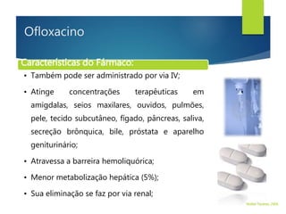 Ofloxacino
Características do Fármaco:
• Também pode ser administrado por via IV;
• Atinge concentrações terapêuticas em
amigdalas, seios maxilares, ouvidos, pulmões,
pele, tecido subcutâneo, fígado, pâncreas, saliva,
secreção brônquica, bile, próstata e aparelho
geniturinário;
• Atravessa a barreira hemoliquórica;
• Menor metabolização hepática (5%);
• Sua eliminação se faz por via renal;
Walter Tavares, 2006.
 