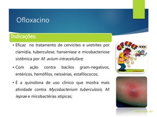 Ofloxacino
Indicações:
• Eficaz no tratamento de cervicites e uretrites por
clamídia, tuberculose, hanseníase e micobacteriose
sistêmica por M. avium-intracelullare;
• Com ação contra bacilos gram-negativos,
entéricos, hemófilos, neissérias, estafilococos;
• É a quinolona de uso clínico que mostra mais
atividade contra Mycobacterium tuberculosis, M.
leprae e micobactérias atípicas;
Walter Tavares, 2006.
 