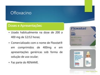 Ofloxacino
Doses e Apresentações:
• Usado habitualmente na dose de 200 a
400 mg de 12/12 horas;
• Comercializado com o nome de Floxstat®
em comprimidos de 400mg e em
apresentações genéricas sob forma de
solução de uso ocular;
• Faz parte do RENAME.
Walter Tavares, 2006.
 