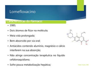 Lomefloxacino
Características do Fármaco:
• 1985;
• Dois átomos de flúor na molécula;
• Meia vida prolongada;
• Bem absorvido por via oral;
• Antiácidos contendo alumínio, magnésio e cálcio
interferem na sua absorção;
• Não atinge concentração terapêutica no líquido
cefalorraquidiano;
• Sofre pouca metabolização hepática; Walter Tavares, 2006.
 