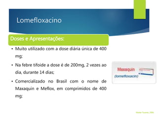 Lomefloxacino
Doses e Apresentações:
• Muito utilizado com a dose diária única de 400
mg;
• Na febre tifoide a dose é de 200mg, 2 vezes ao
dia, durante 14 dias;
• Comercializado no Brasil com o nome de
Maxaquin e Meflox, em comprimidos de 400
mg;
Walter Tavares, 2006.
 