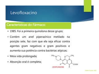 Levofloxacino
Características do Fármaco:
• 1985. Foi a primeira quinolona desse grupo;
• Contém um anel piperazínico metilado na
posição sete, faz com que ela seja eficaz contra
agentes gram negativos e gram positivos e
aumenta sua potência contra bactérias atípicas;
• Meia vida prolongada;
• Absorção oral é completa;
Walter Tavares, 2006.
 