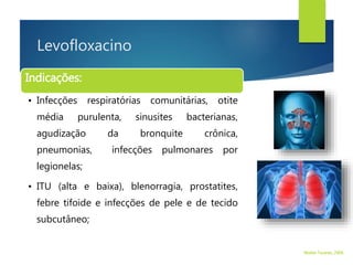 Levofloxacino
Indicações:
• Infecções respiratórias comunitárias, otite
média purulenta, sinusites bacterianas,
agudização da bronquite crônica,
pneumonias, infecções pulmonares por
legionelas;
• ITU (alta e baixa), blenorragia, prostatites,
febre tifoide e infecções de pele e de tecido
subcutâneo;
Walter Tavares, 2006.
 