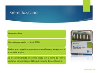Gemifloxacino
Nova quinolona;
Já era comercializado em outros países com o nome de Factive,
contendo comprimidos de 320mg de mesilato de gemifloxacino.
Liberado para vendas no Brasil (2006);
Bacilos gram negativos, pneumococos, estafilococos, estreptococos
e bactérias atípicas;
Walter Tavares, 2006.
 