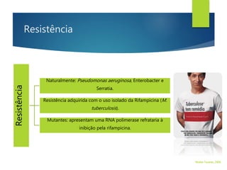 Resistência
Resistência
Naturalmente: Pseudomonas aeruginosa, Enterobacter e
Serratia.
Resistência adquirida com o uso isolado da Rifampicina (M.
tuberculosis).
Mutantes: apresentam uma RNA polimerase refrataria à
inibição pela rifampicina.
Walter Tavares, 2006.
 