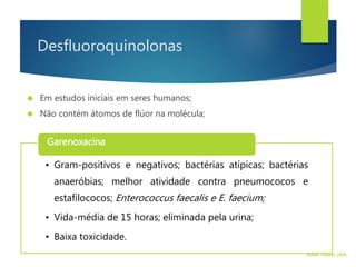 Desfluoroquinolonas
 Em estudos iniciais em seres humanos;
 Não contém átomos de flúor na molécula;
• Gram-positivos e negativos; bactérias atípicas; bactérias
anaeróbias; melhor atividade contra pneumococos e
estafilococos; Enterococcus faecalis e E. faecium;
• Vida-média de 15 horas; eliminada pela urina;
• Baixa toxicidade.
Garenoxacina
Walter Tavares, 2006.
 