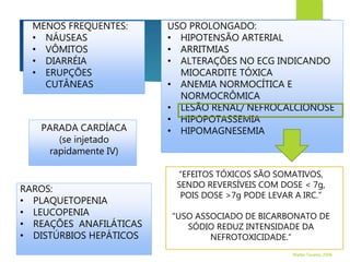 MENOS FREQUENTES:
• NÁUSEAS
• VÔMITOS
• DIARRÉIA
• ERUPÇÕES
CUTÂNEAS
PARADA CARDÍACA
(se injetado
rapidamente IV)
USO PROLONGADO:
• HIPOTENSÃO ARTERIAL
• ARRITMIAS
• ALTERAÇÕES NO ECG INDICANDO
MIOCARDITE TÓXICA
• ANEMIA NORMOCÍTICA E
NORMOCRÔMICA
• LESÃO RENAL/ NEFROCALCIONOSE
• HIPOPOTASSEMIA
• HIPOMAGNESEMIA
RAROS:
• PLAQUETOPENIA
• LEUCOPENIA
• REAÇÕES ANAFILÁTICAS
• DISTÚRBIOS HEPÁTICOS
“EFEITOS TÓXICOS SÃO SOMATIVOS,
SENDO REVERSÍVEIS COM DOSE < 7g,
POIS DOSE >7g PODE LEVAR A IRC.”
“USO ASSOCIADO DE BICARBONATO DE
SÓDIO REDUZ INTENSIDADE DA
NEFROTOXICIDADE.”
Walter Tavares, 2006.
 