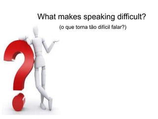 What makes speaking difficult?
(o que torna tão difícil falar?)
 