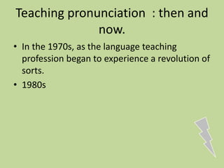 Teaching pronunciation : then and
now.
• In the 1970s, as the language teaching
profession began to experience a revolution of
sorts.
• 1980s
 