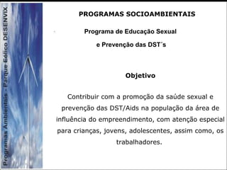 Programa de Educação Sexual
e Prevenção das DST´s
Objetivo
Contribuir com a promoção da saúde sexual e
prevenção das DST/Aids na população da área de
influência do empreendimento, com atenção especial
para crianças, jovens, adolescentes, assim como, os
trabalhadores.
PROGRAMAS SOCIOAMBIENTAIS
 