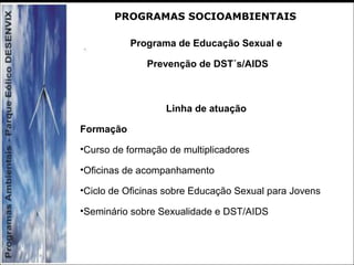 Programa de Educação Sexual e
Prevenção de DST´s/AIDS
Linha de atuação
Formação
•Curso de formação de multiplicadores
•Oficinas de acompanhamento
•Ciclo de Oficinas sobre Educação Sexual para Jovens
•Seminário sobre Sexualidade e DST/AIDS
PROGRAMAS SOCIOAMBIENTAIS
 