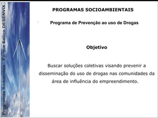 Programa de Prevenção ao uso de Drogas
Objetivo
Buscar soluções coletivas visando prevenir a
disseminação do uso de drogas nas comunidades da
área de influência do empreendimento.
PROGRAMAS SOCIOAMBIENTAIS
 