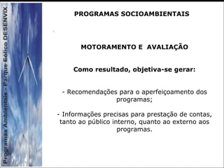 MOTORAMENTO E AVALIAÇÃO
Como resultado, objetiva-se gerar:
- Recomendações para o aperfeiçoamento dos
programas;
- Informações precisas para prestação de contas,
tanto ao público interno, quanto ao externo aos
programas.
PROGRAMAS SOCIOAMBIENTAIS
 