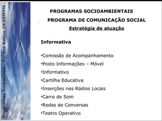 PROGRAMA DE COMUNICAÇÃO SOCIAL
Estratégia de atuação
Informativa
•Comissão de Acompanhamento
•Posto Informações – Móvel
•Informativo
•Cartilha Educativa
•Inserções nas Rádios Locais
•Carro de Som
•Rodas de Conversas
•Teatro Operativo
PROGRAMAS SOCIOAMBIENTAIS
 