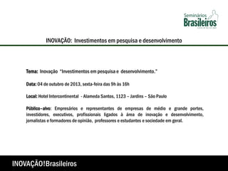 Tema: Inovação “Investimentos em pesquisa e desenvolvimento.”
Data: 04 de outubro de 2013, sexta-feira das 9h às 16h
Local: Hotel Intercontinental - Alameda Santos, 1123 – Jardins – São Paulo
Público–alvo: Empresários e representantes de empresas de médio e grande portes,
investidores, executivos, profissionais ligados à área de inovação e desenvolvimento,
jornalistas e formadores de opinião, professores e estudantes e sociedade em geral.
INOVAÇÃO: Investimentos em pesquisa e desenvolvimento
INOVAÇÃO!Brasileiros
 