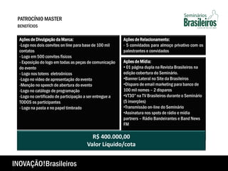 Ações de Mídia:
• 01 página dupla na Revista Brasileiros na
edição cobertura do Seminário.
•Banner Lateral no Site da Brasileiros
•Disparo de email marketing para banco de
100 mil nomes – 2 disparos
•VT30” na TV Brasileiros durante o Seminário
(5 inserções)
•Transmissão on-line do Seminário
•Assinatura nos spots de rádio e mídia
partners – Rádio Bandeirantes e Band News
FM
R$ 400.000,00
Valor Líquido/cota
Ações de Divulgação da Marca:
-Logo nos dois convites on line para base de 100 mil
contatos
- Logo em 500 convites físicos
- Exposição do logo em todas as peças de comunicação
do evento
- Logo nos totens eletroônicos
-Logo no vídeo de apresentação do evento
-Menção no speech de abertura do evento
-Logo no catálogo de programação
-Logo no certificado de participação a ser entregue a
TODOS os participantes
- Logo na pasta e no papel timbrado
Ações de Relacionamento:
- 5 convidados para almoço privativo com os
palestrantes e convidados
PATROCÍNIO MASTER
BENEFÍCIOS
INOVAÇÃO!Brasileiros
 