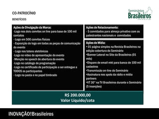 Ações de Mídia:
• 01 página simples na Revista Brasileiros na
edição cobertura do Seminário
•Banner Lateral no Site da Brasileiros (01
mês)
•Disparo de email mkt para banco de 100 mil
cadastros
•Transmissão on-line do Seminário
•Assinatura nos spots da rádio e mídia
partners
•VT 30” na TV Brasileiros durante o Seminário
(5 inserções)
R$ 200.000,00
Valor Líquido/cota
Ações de Divulgação da Marca:
-Logo nos dois convites on line para base de 100 mil
contatos
- Logo em 500 convites físicos
- Exposição do logo em todas as peças de comunicação
do evento
- Logo nos totens eletrônicos
-Logo no vídeo de apresentação do evento
-Menção no speech de abertura do evento
-Logo no catálogo de programação
-Logo no certificado de participação a ser entregue a
TODOS os participantes
- Logo na pasta e no papel timbrado
Ações de Relacionamento:
- 5 convidados para almoço privativo com os
palestrantes nacionais e convidados
CO-PATROCÍNIO
BENEFÍCIOS
INOVAÇÃO!Brasileiros
 