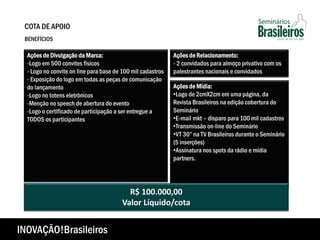 Ações de Mídia:
•Logo de 2cmX2cm em uma página, da
Revista Brasileiros na edição cobertura do
Seminário
•E-mail mkt – disparo para 100 mil cadastros
•Transmissão on-line do Seminário
•VT 30” na TV Brasileiros durante o Seminário
(5 inserções)
•Assinatura nos spots da rádio e mídia
partners.
R$ 100.000,00
Valor Líquido/cota
Ações de Divulgação da Marca:
-Logo em 500 convites físicos
- Logo no convite on line para base de 100 mil cadastros
- Exposição do logo em todas as peças de comunicação
do lançamento
-Logo no totens eletrônicos
-Menção no speech de abertura do evento
-Logo o certificado de participação a ser entregue a
TODOS os participantes
Ações de Relacionamento:
- 2 convidados para almoço privativo com os
palestrantes nacionais e convidados
COTA DE APOIO
BENEFÍCIOS
INOVAÇÃO!Brasileiros
 