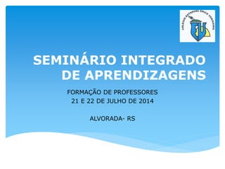 SEMINÁRIO INTEGRADO
DE APRENDIZAGENS
FORMAÇÃO DE PROFESSORES
21 E 22 DE JULHO DE 2014
ALVORADA- RS
 