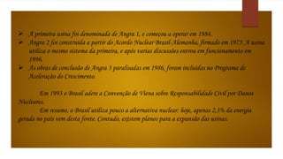  A primeira usina foi denominada de Angra 1, e começou a operar em 1984. 
 Angra 2 foi construída a partir do Acordo Nuclear Brasil-Alemanha, firmado em 1975. A usina 
utiliza o mesmo sistema da primeira, e após varias discussões entrou em funcionamento em 
1996. 
 As obras de conclusão de Angra 3 paralisadas em 1986, foram incluídas no Programa de 
Aceleração do Crescimento. 
Em 1993 o Brasil adere a Convenção de Viena sobre Responsabilidade Civil por Danos 
Nucleares. 
Em resumo, o Brasil utiliza pouco a alternativa nuclear: hoje, apenas 2,3% da energia 
gerada no país vem desta fonte. Contudo, existem planos para a expansão das usinas. 
 
