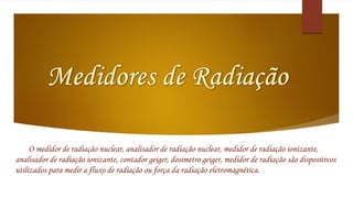 O medidor de radiação nuclear, analisador de radiação nuclear, medidor de radiação ionizante, 
analisador de radiação ionizante, contador geiger, dosimetro geiger, medidor de radiação são dispositivos 
utilizados para medir a fluxo de radiação ou força da radiação eletromagnética. 
 
