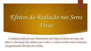 A radiação pode provocar basicamente dois tipos de danos ao corpo, um 
deles é a destruição das células com o calor, e o outro consiste numa ionização 
e fragmentação (divisão) das células. 
 