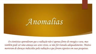 Os cientistas aprenderam que a radiação não é apenas fonte de energia e cura, mas 
também pode ser uma ameaça aos seres vivos, se não for tratada adequadamente. Muitos 
morreram de doenças induzidas pela radiação a que foram expostos em suas pesquisas. 
 