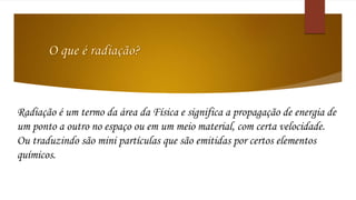 Radiação é um termo da área da Física e significa a propagação de energia de 
um ponto a outro no espaço ou em um meio material, com certa velocidade. 
Ou traduzindo são mini partículas que são emitidas por certos elementos 
químicos. 
 