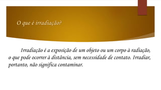 Irradiação é a exposição de um objeto ou um corpo à radiação, 
o que pode ocorrer à distância, sem necessidade de contato. Irradiar, 
portanto, não significa contaminar. 
 