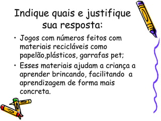 Indique quais e justifique sua resposta: Jogos com números feitos com materiais recicláveis como papelão,plásticos, garrafas pet; Esses materiais ajudam a criança a aprender brincando, facilitando  a aprendizagem de forma mais concreta. 
