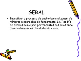 GERAL Investigar o processo de ensino/aprendizagem de números e operações do fundamental I (1° ao 5°) de escolas municipais pertencentes aos pólos onde desenvolvem-se as atividades do curso. 