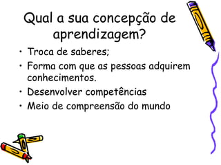 Qual a sua concepção de aprendizagem? Troca de saberes; Forma com que as pessoas adquirem conhecimentos. Desenvolver competências Meio de compreensão do mundo 