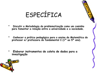 ESPECÍFICA Discutir a Metodologia da problematização como um caminho para fomentar a relação entre a universidade e a sociedade.  Conhecer a prática pedagógica para o ensino da Matemática do professor e/ professora do fundamental I (1º ao 5º ano).   Elaborar instrumentos de coleta de dados para a investigação  