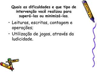 Quais as dificuldades e que tipo de intervenção você realizou para superá-las ou minimizá-las . Leituras, escritas, contagem e operações; Utilização de jogos, através da ludicidade. 