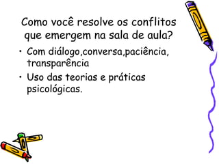 Como você resolve os conflitos que emergem na sala de aula? Com diálogo,conversa,paciência, transparência Uso das teorias e práticas psicológicas. 
