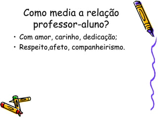 Como media a relação professor-aluno? Com amor, carinho, dedicação; Respeito,afeto, companheirismo. 