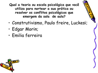 Qual a teoria ou escola psicológica que você utiliza para nortear a sua prática ou resolver os conflitos psicológicos que emergem da sala  de aula? Construtivismo, Paulo freire, Luckesi; Edgar Morin; Emilia ferreira 