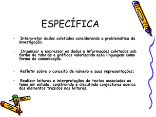 ESPECÍFICA Interpretar dados coletados considerando a problemática da investigação.  Organizar e expressar os dados e informações coletados sob forma de tabelas e gráficos valorizando essa linguagem como forma de comunicação .  Refletir sobre o conceito de número e suas representações; Realizar leituras e interpretações de textos associados ao tema em estudo, construindo e discutindo conjecturas acerca dos elementos trazidos nas leituras.  