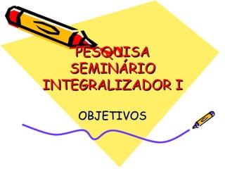 PESQUISA SEMINÁRIO INTEGRALIZADOR I OBJETIVOS 
