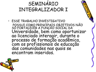 SEMINÁRIO INTEGRALIZADOR I ESSE TRABALHO INVESTIGATIVO POSSUI COMO PRINCIPAIS OBJETIVOS NÃO SÓ FORTALECER A FUNÇÃO SOCIAL DA  Universidade, bem como oportunizar ao licenciado interagir, durante o processo de formação acadêmica, com os profissionais de educação das comunidades nas quais se encontram inseridos. 