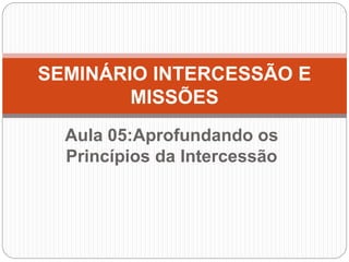 Aula 05:Aprofundando os
Princípios da Intercessão
SEMINÁRIO INTERCESSÃO E
MISSÕES
 