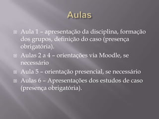 AulasAula 1 – apresentação da disciplina, formação dos grupos, definição do caso (presença obrigatória).Aulas 2 a 4 – orientações via Moodle, se necessárioAula 5 – orientação presencial, se necessárioAulas 6 – Apresentações dos estudos de caso (presença obrigatória).