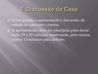 5. Discussão do Caso Corresponde a apresentação e discussão do estudo de caso com a turma. A apresentação deve ser planejada para durar entre 15 e 20 minutos, reservando, pelo menos, outros 15 minutos para debates. 