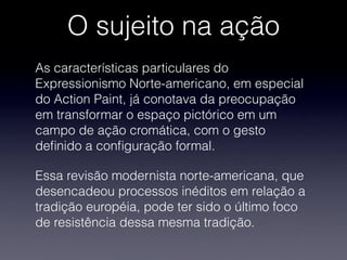 O sujeito na ação
As características particulares do
Expressionismo Norte-americano, em especial
do Action Paint, já conotava da preocupação
em transformar o espaço pictórico em um
campo de ação cromática, com o gesto
deﬁnido a conﬁguração formal.
Essa revisão modernista norte-americana, que
desencadeou processos inéditos em relação a
tradição européia, pode ter sido o último foco
de resistência dessa mesma tradição.
 