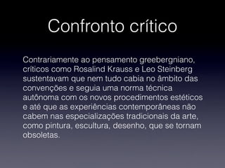 Confronto crítico
Contrariamente ao pensamento greebergniano,
críticos como Rosalind Krauss e Leo Steinberg
sustentavam que nem tudo cabia no âmbito das
convenções e seguia uma norma técnica
autônoma com os novos procedimentos estéticos
e até que as experiências contemporâneas não
cabem nas especializações tradicionais da arte,
como pintura, escultura, desenho, que se tornam
obsoletas.
 