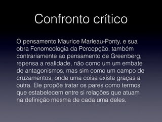 Confronto crítico
O pensamento Maurice Marleau-Ponty, e sua
obra Fenomeologia da Percepção, também
contrariamente ao pensamento de Greenberg,
repensa a realidade, não como um um embate
de antagonismos, mas sim como um campo de
cruzamentos, onde uma coisa existe graças a
outra. Ele propõe tratar os pares como termos
que estabelecem entre si relações que atuam
na deﬁnição mesma de cada uma deles.
 