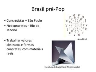 Brasil	
  pré-­‐Pop
• Concre:stas	
  –	
  São	
  Paulo
• Neoconcretos	
  –	
  Rio	
  de	
  
Janeiro
• Trabalhar	
  valores	
  
abstratos	
  e	
  formas	
  
concretas,	
  com	
  materiais	
  
reais.
Alan	
  Ridell
Escultura	
  de	
  Lygia	
  Clark	
  (Neoconcreta)
 